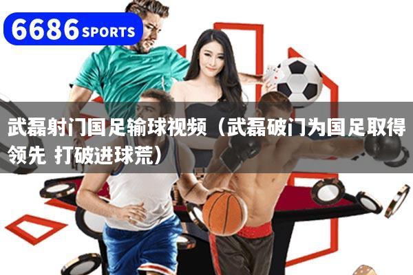 武磊射门国足输球视频（武磊破门为国足取得领先 打破进球荒）