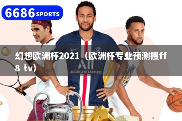 幻想欧洲杯2021（欧洲杯专业预测搜ff8 tv）