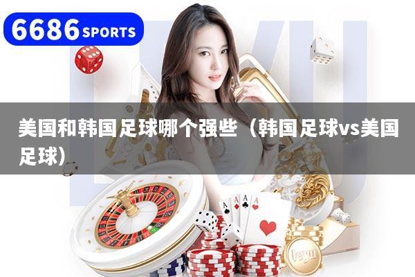 美国和韩国足球哪个强些（韩国足球vs美国足球）