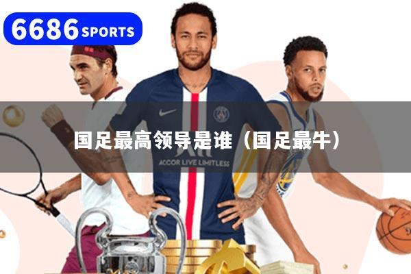 国足最高领导是谁（国足最牛）